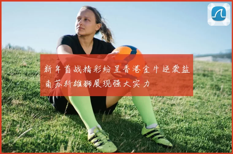 新年首战精彩纷呈香港金牛逆袭盐南苏科雄狮展现强大实力