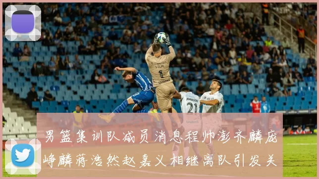 男篮集训队减员消息程帅澎齐麟庞峥麟蒋浩然赵嘉义相继离队引发关注