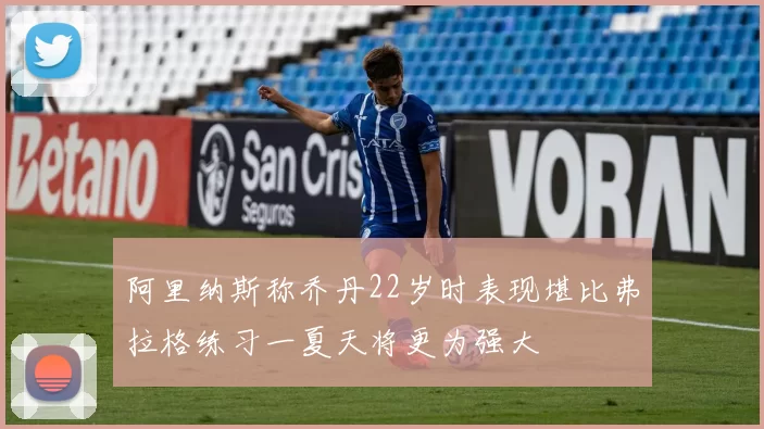 阿里纳斯称乔丹22岁时表现堪比弗拉格练习一夏天将更为强大
