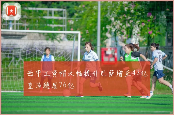 西甲工资帽大幅提升巴萨增至43亿皇马稳居76亿