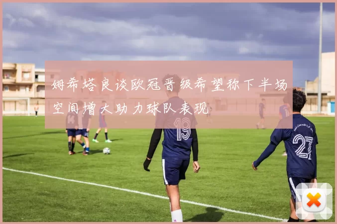 姆希塔良谈欧冠晋级希望称下半场空间增大助力球队表现