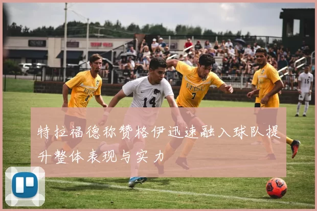 特拉福德称赞格伊迅速融入球队提升整体表现与实力
