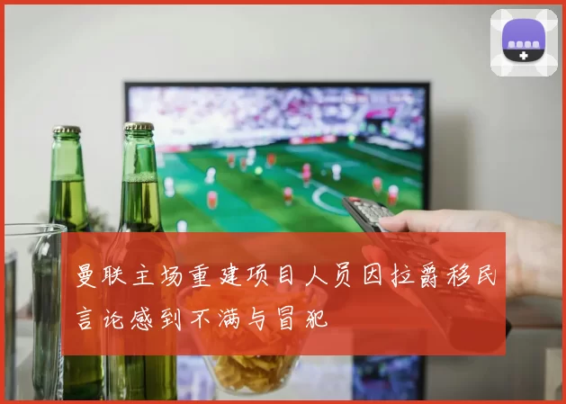 曼联主场重建项目人员因拉爵移民言论感到不满与冒犯