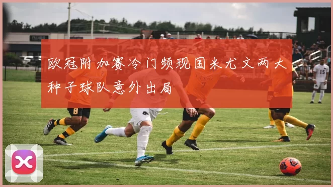欧冠附加赛冷门频现国米尤文两大种子球队意外出局