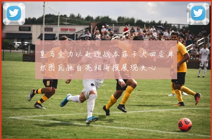 皇马全力以赴迎战本菲卡次回合库尔图瓦独自亮相海报展现决心