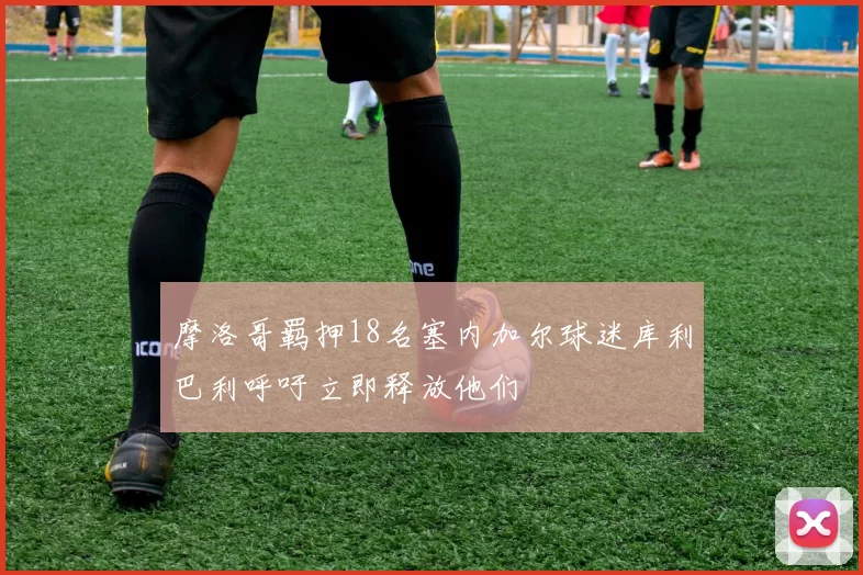 摩洛哥羁押18名塞内加尔球迷库利巴利呼吁立即释放他们