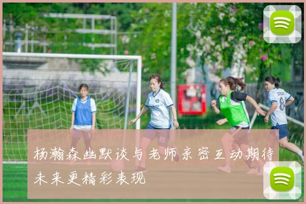 杨瀚森幽默谈与老师亲密互动期待未来更精彩表现