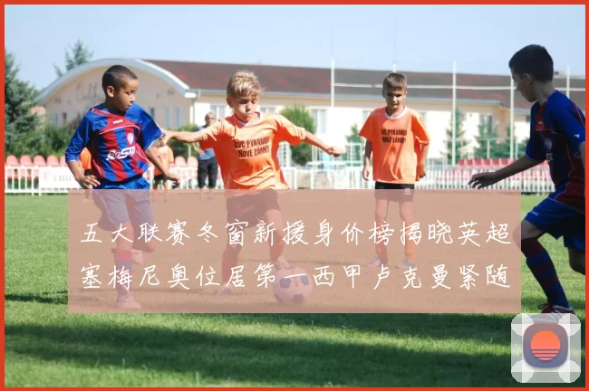五大联赛冬窗新援身价榜揭晓英超塞梅尼奥位居第一西甲卢克曼紧随其后