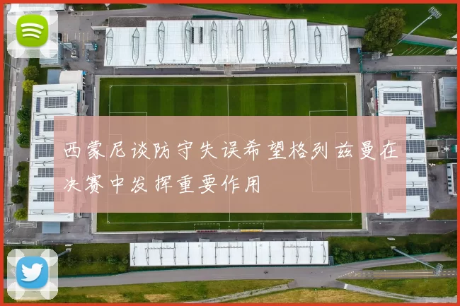 西蒙尼谈防守失误希望格列兹曼在决赛中发挥重要作用