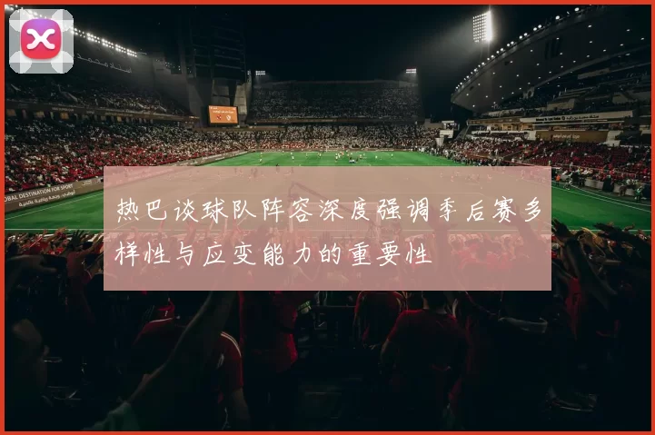 热巴谈球队阵容深度强调季后赛多样性与应变能力的重要性