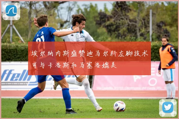 埃尔纳内斯盛赞迪马尔科左脚技术可与卡洛斯和马塞洛媲美
