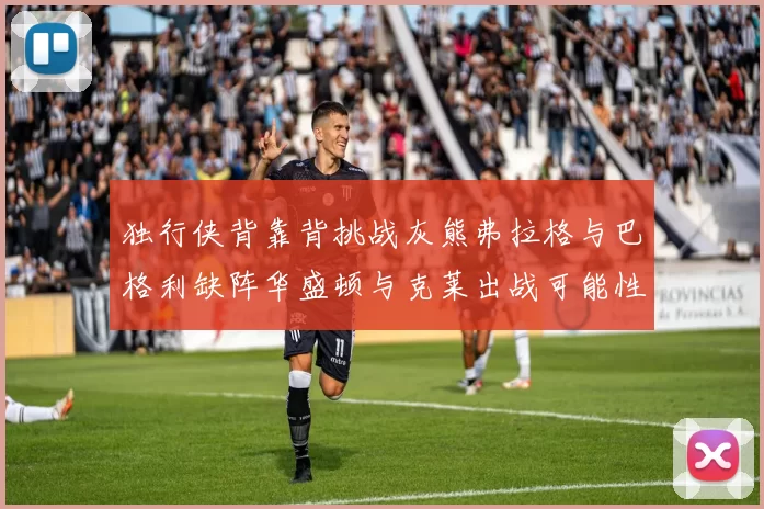 独行侠背靠背挑战灰熊弗拉格与巴格利缺阵华盛顿与克莱出战可能性微小