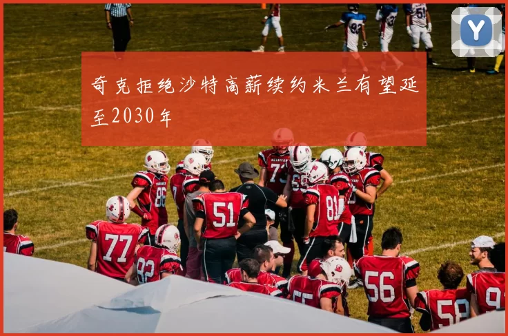 奇克拒绝沙特高薪续约米兰有望延至2030年