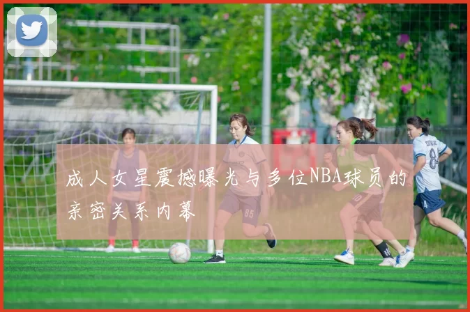 成人女星震撼曝光与多位NBA球员的亲密关系内幕