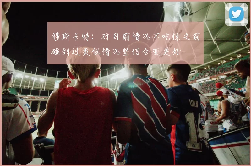 穆斯卡特：对目前情况不吃惊之前碰到过类似情况坚信会变更好