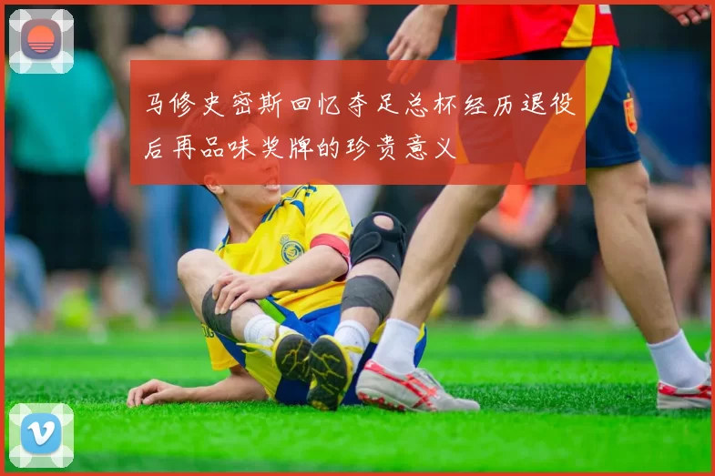 马修史密斯回忆夺足总杯经历退役后再品味奖牌的珍贵意义