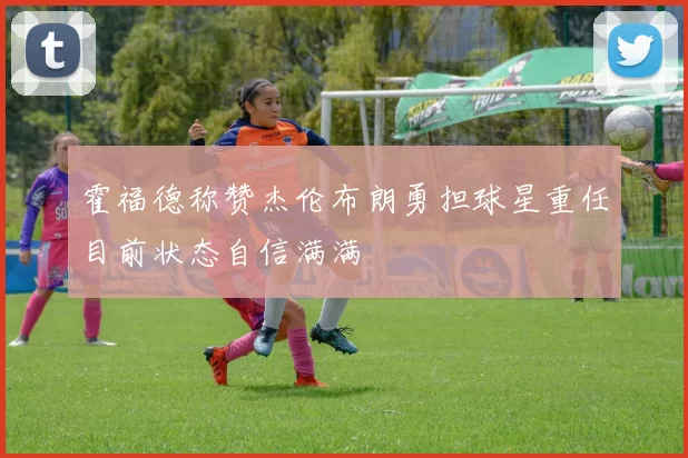 霍福德称赞杰伦布朗勇担球星重任目前状态自信满满