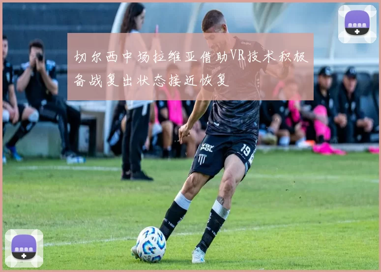 切尔西中场拉维亚借助VR技术积极备战复出状态接近恢复