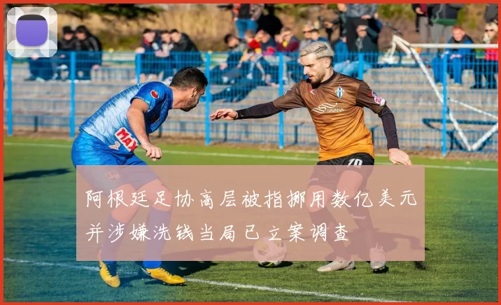 阿根廷足协高层被指挪用数亿美元并涉嫌洗钱当局已立案调查