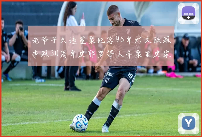 老爷子久违重聚纪念96年尤文欧冠夺冠30周年皮耶罗等人齐聚里皮家