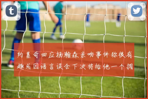 约基奇回应杨瀚森亲吻事件称很有趣或因语言误会下次将给他一个拥抱