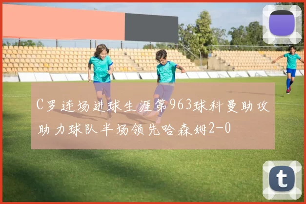 C罗连场进球生涯第963球科曼助攻助力球队半场领先哈森姆2-0