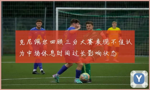 克尼佩尔回顾三分大赛表现不佳认为中场休息时间过长影响状态