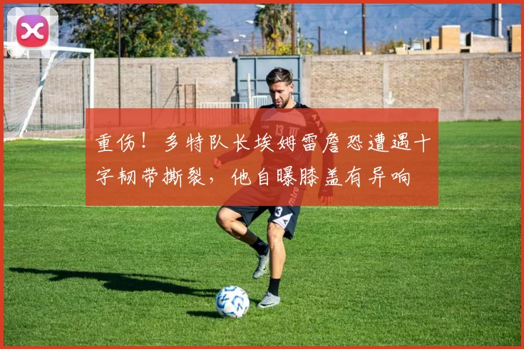 重伤！多特队长埃姆雷詹恐遭遇十字韧带撕裂，他自曝膝盖有异响