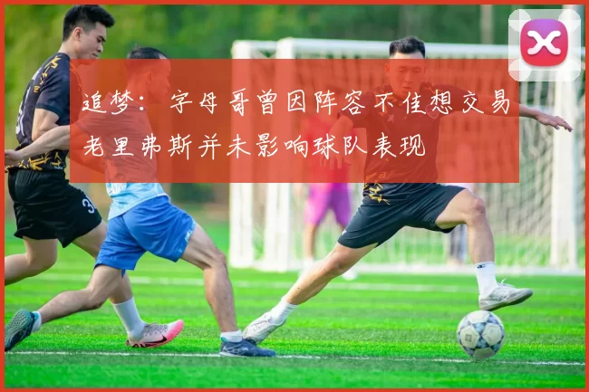 追梦：字母哥曾因阵容不佳想交易老里弗斯并未影响球队表现